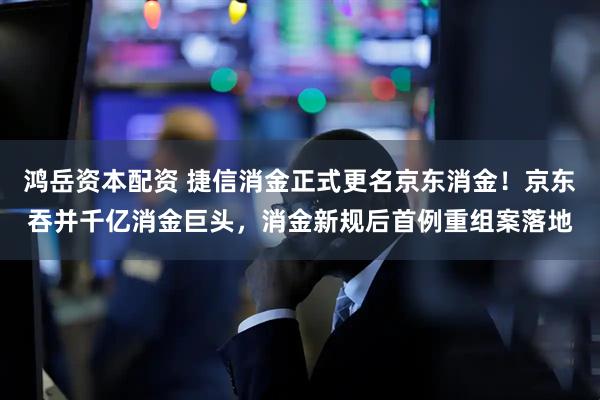 鸿岳资本配资 捷信消金正式更名京东消金！京东吞并千亿消金巨头，消金新规后首例重组案落地
