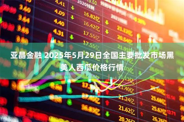 亚晶金融 2025年5月29日全国主要批发市场黑美人西瓜价格行情