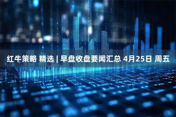 红牛策略 精选 | 早盘收盘要闻汇总 4月25日 周五