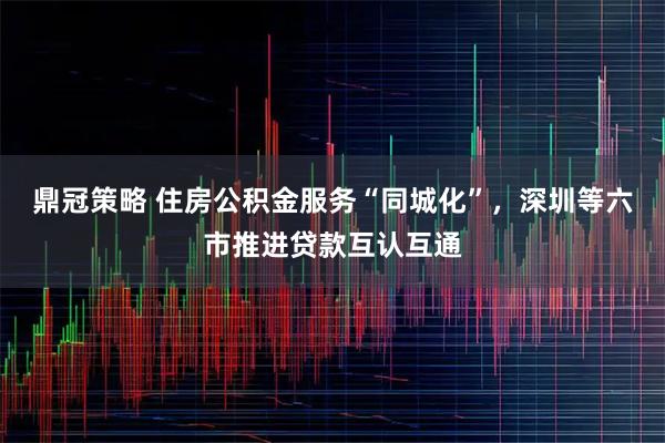 鼎冠策略 住房公积金服务“同城化”，深圳等六市推进贷款互认互通