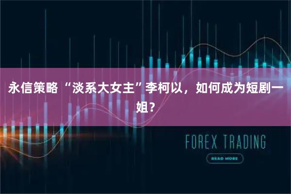 永信策略 “淡系大女主”李柯以，如何成为短剧一姐？