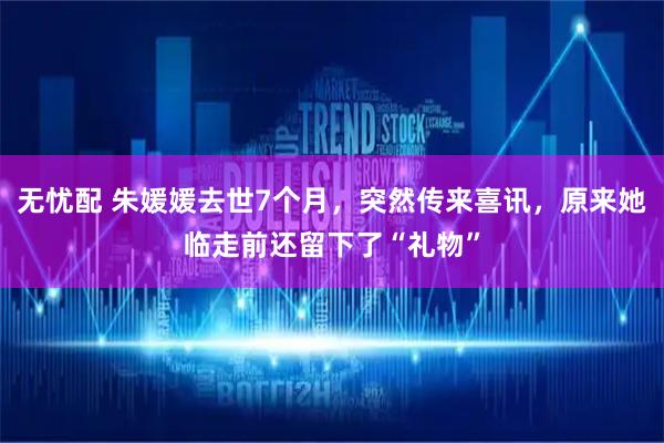 无忧配 朱媛媛去世7个月，突然传来喜讯，原来她临走前还留下了“礼物”