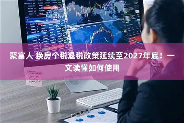 聚富人 换房个税退税政策延续至2027年底！一文读懂如何使用