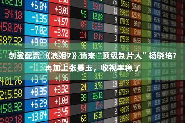创盈配资 《浪姐7》请来“顶级制片人”杨晓培?再加上张曼玉，收视率稳了