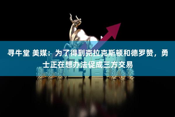 寻牛堂 美媒:为了得到克拉克斯顿和德罗赞,勇士正在想办法促成三方交易
