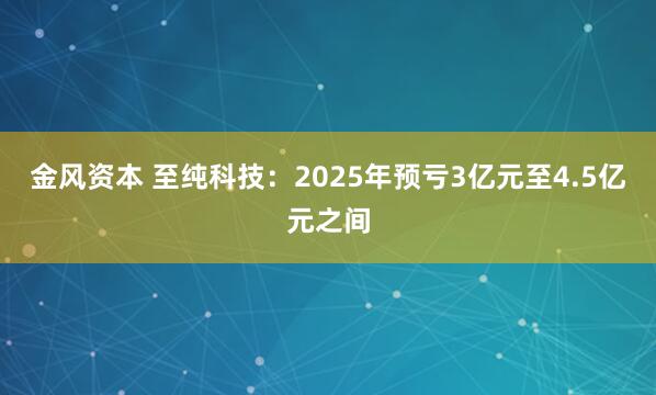 金风资本 至纯科技：2025年预亏3亿元至4.5亿元之间