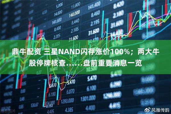 鼎牛配资 三星NAND闪存涨价100%；两大牛股停牌核查……盘前重要消息一览