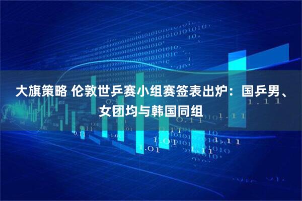 大旗策略 伦敦世乒赛小组赛签表出炉:国乒男、女团均与韩国同组