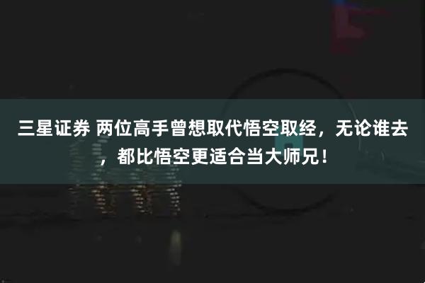 三星证券 两位高手曾想取代悟空取经，无论谁去，都比悟空更适合当大师兄！