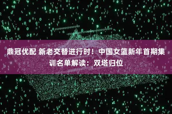 鼎冠优配 新老交替进行时！中国女篮新年首期集训名单解读：双塔归位