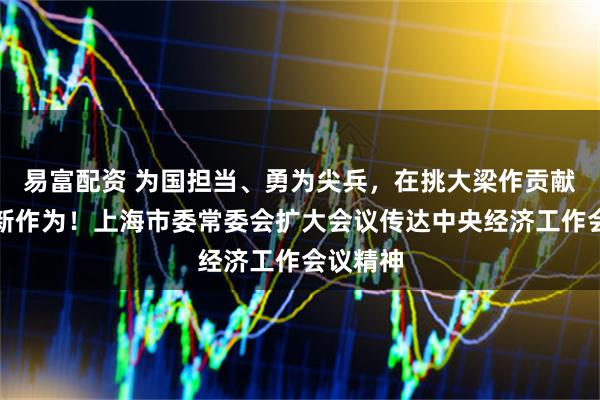 易富配资 为国担当、勇为尖兵,在挑大梁作贡献上展现新作为!上海市委常委会扩大会议传达中央经济工作会议精神