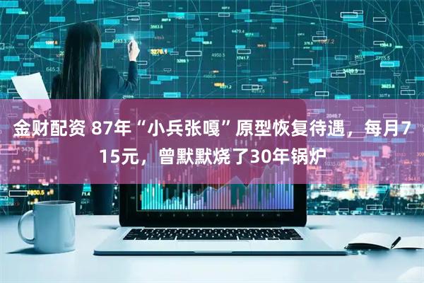 金财配资 87年“小兵张嘎”原型恢复待遇,每月715元,曾默默烧了30年锅炉