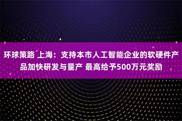 环球策路 上海：支持本市人工智能企业的软硬件产品加快研发与量产 最高给予500万元奖励
